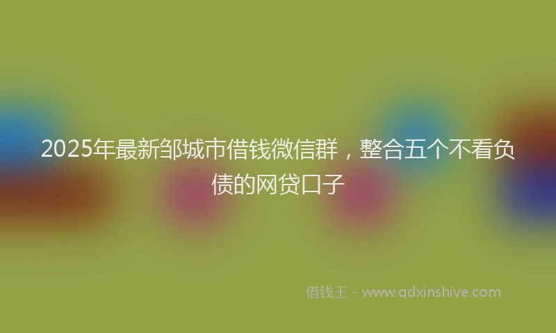 2025年最新邹城市借钱微信群，整合五个不看负债的网贷口子