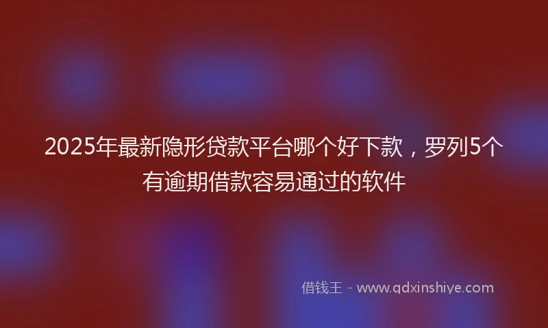2025年最新隐形贷款平台哪个好下款，罗列5个有逾期借款容易通过的软件