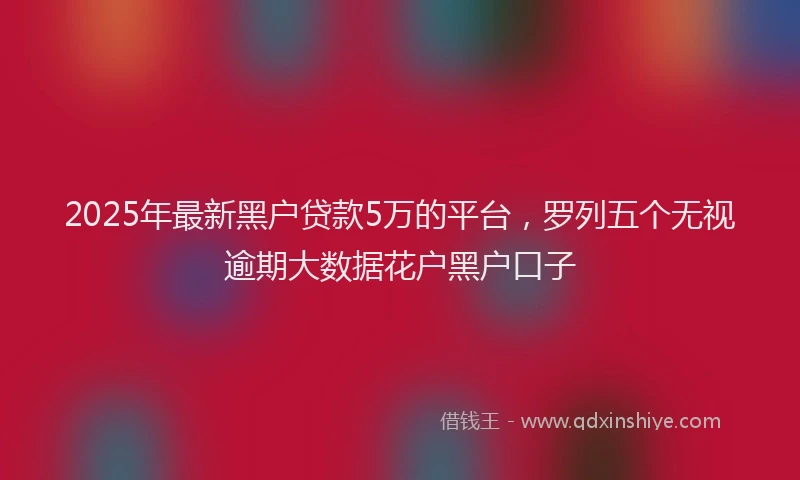 2025年最新黑户贷款5万的平台，罗列五个无视逾期大数据花户黑户口子