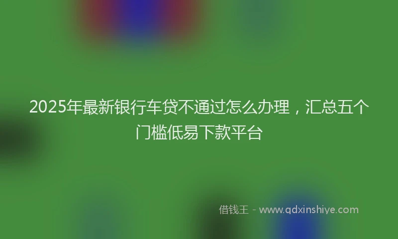 2025年最新银行车贷不通过怎么办理，汇总五个门槛低易下款平台