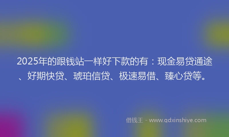 2025年的跟钱站一样好下款的有：现金易贷通途、好期快贷、琥珀信贷、极速易借、臻心贷等。