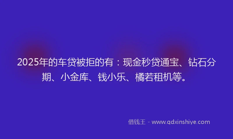 2025年的车贷被拒的有：现金秒贷通宝、钻石分期、小金库、钱小乐、橘若租机等。