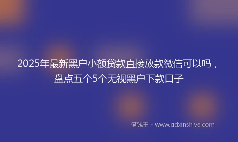 2025年最新黑户小额贷款直接放款微信可以吗，盘点五个5个无视黑户下款口子