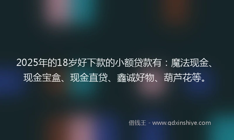 2025年的18岁好下款的小额贷款有：魔法现金、现金宝盒、现金直贷、鑫诚好物、葫芦花等。