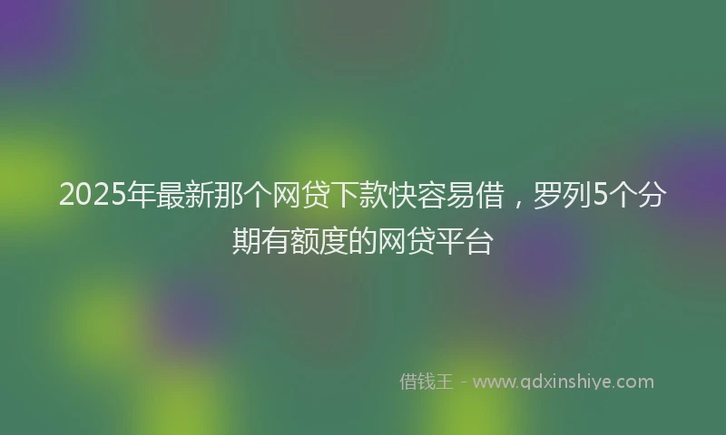 2025年最新那个网贷下款快容易借，罗列5个分期有额度的网贷平台