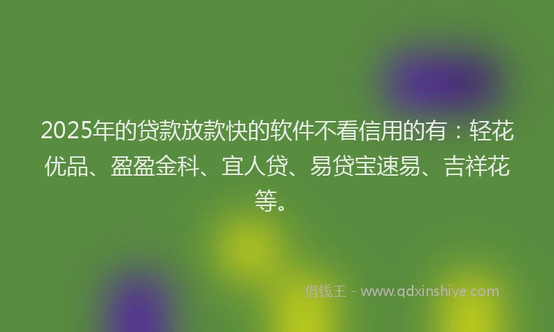 2025年的贷款放款快的软件不看信用的有：轻花优品、盈盈金科、宜人贷、易贷宝速易、吉祥花等。