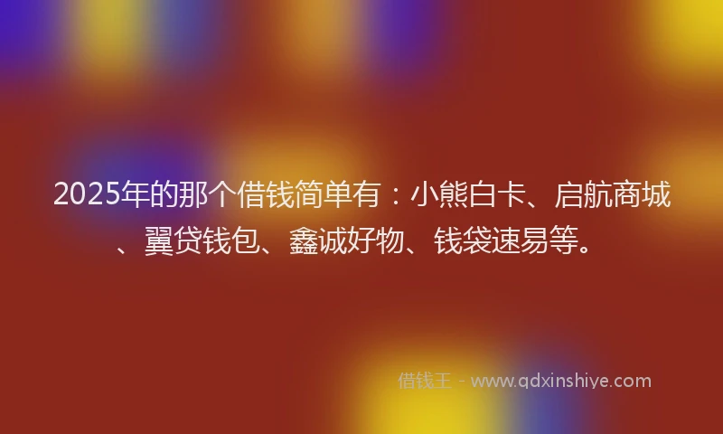 2025年的那个借钱简单有：小熊白卡、启航商城、翼贷钱包、鑫诚好物、钱袋速易等。