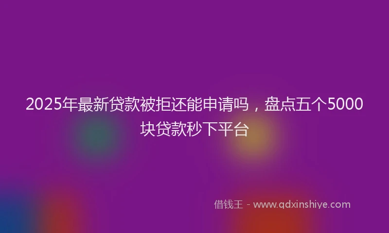 2025年最新贷款被拒还能申请吗，盘点五个5000块贷款秒下平台