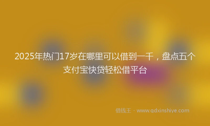 2025年热门17岁在哪里可以借到一千，盘点五个支付宝快贷轻松借平台