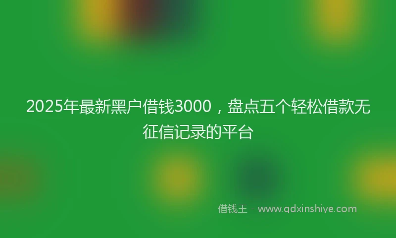 2025年最新黑户借钱3000，盘点五个轻松借款无征信记录的平台