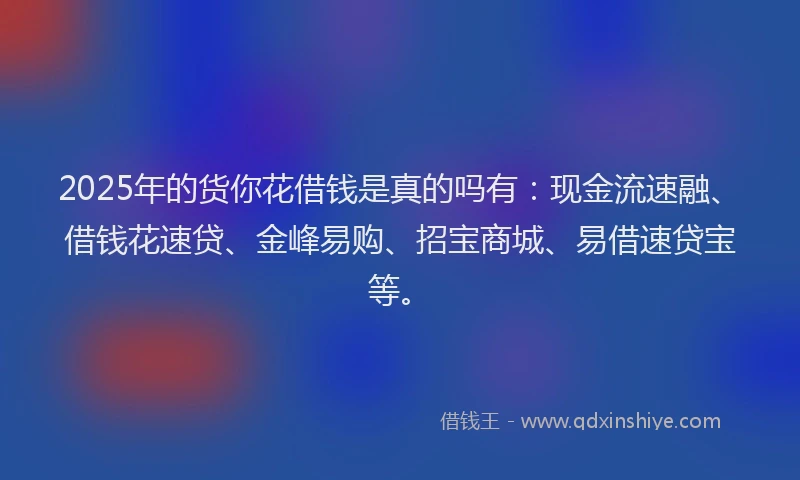 2025年的货你花借钱是真的吗有：现金流速融、借钱花速贷、金峰易购、招宝商城、易借速贷宝等。