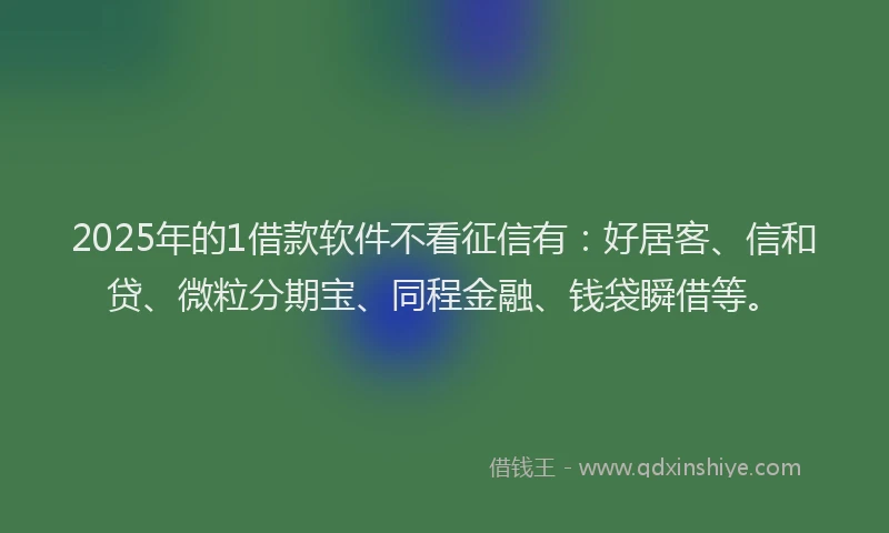 2025年的1借款软件不看征信有：好居客、信和贷、微粒分期宝、同程金融、钱袋瞬借等。