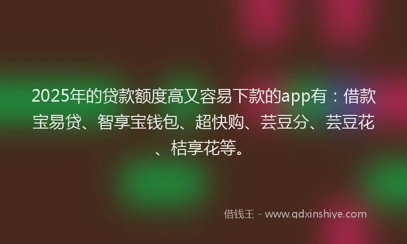 2025年的贷款额度高又容易下款的app有：借款宝易贷、智享宝钱包、超快购、芸豆分、芸豆花、桔享花等。