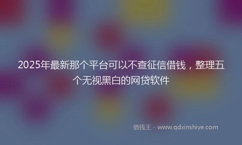 2025年最新那个平台可以不查征信借钱，整理五个无视黑白的网贷软件