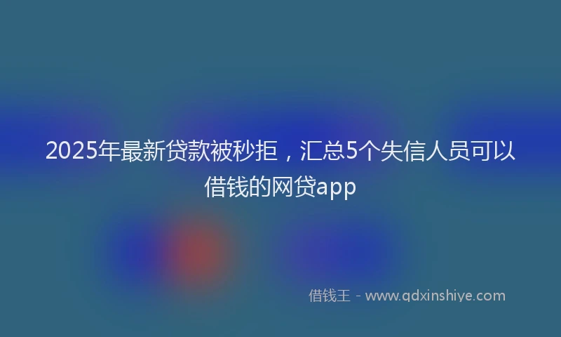 2025年最新贷款被秒拒，汇总5个失信人员可以借钱的网贷app