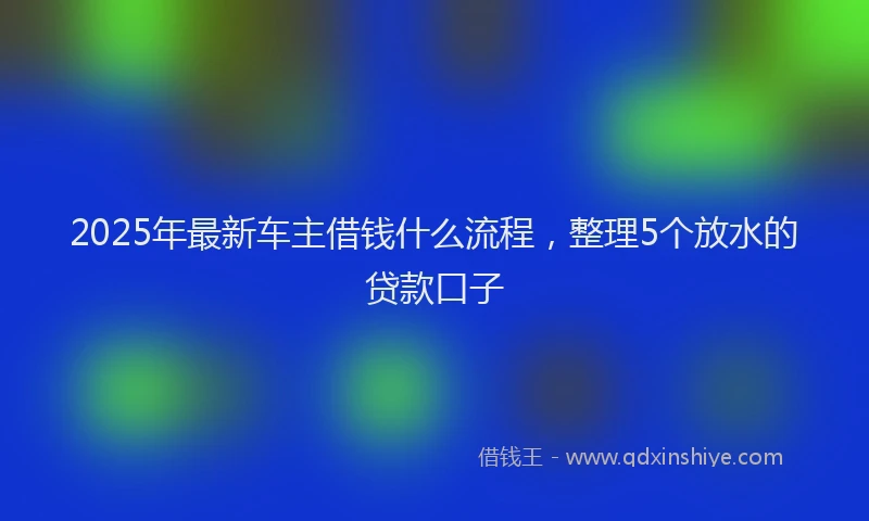 2025年最新车主借钱什么流程，整理5个放水的贷款口子