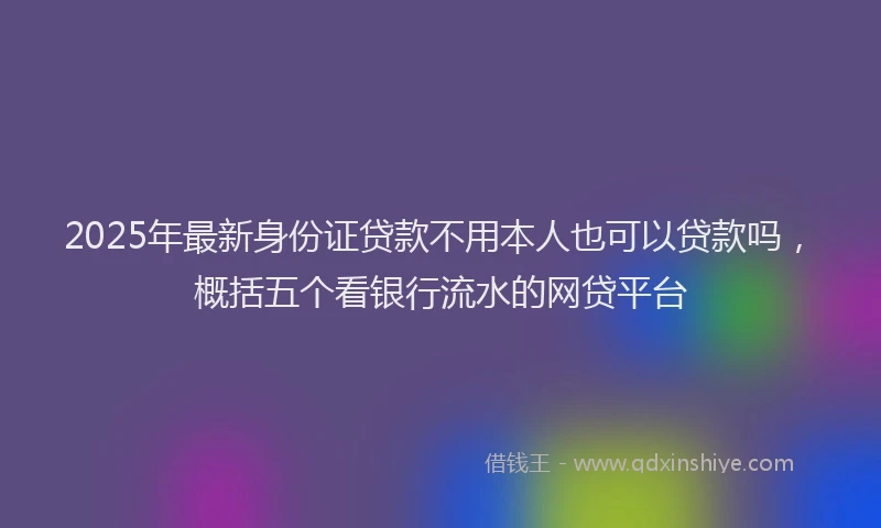 2025年最新身份证贷款不用本人也可以贷款吗，概括五个看银行流水的网贷平台