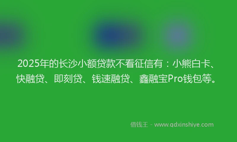 2025年的长沙小额贷款不看征信有：小熊白卡、快融贷、即刻贷、钱速融贷、鑫融宝Pro钱包等。