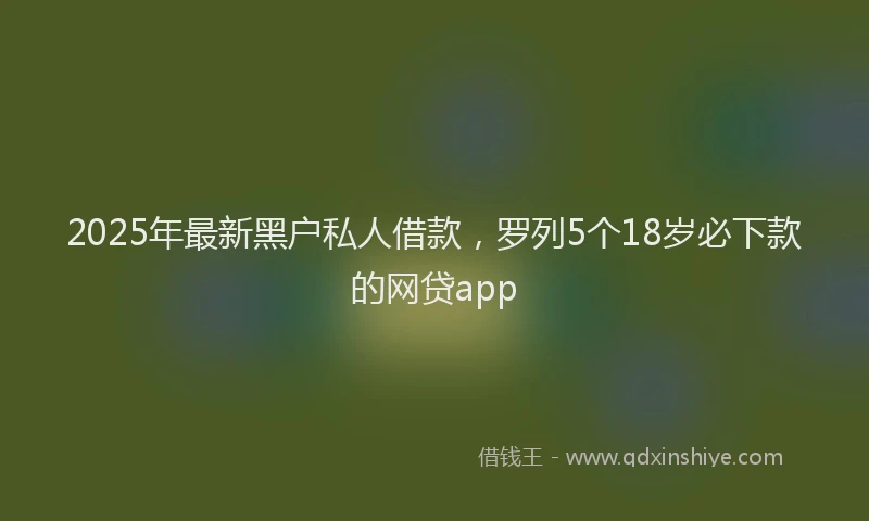 2025年最新黑户私人借款，罗列5个18岁必下款的网贷app