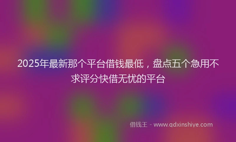 2025年最新那个平台借钱最低，盘点五个急用不求评分快借无忧的平台