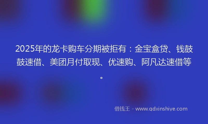 2025年的龙卡购车分期被拒有：金宝盒贷、钱鼓鼓速借、美团月付取现、优速购、阿凡达速借等。