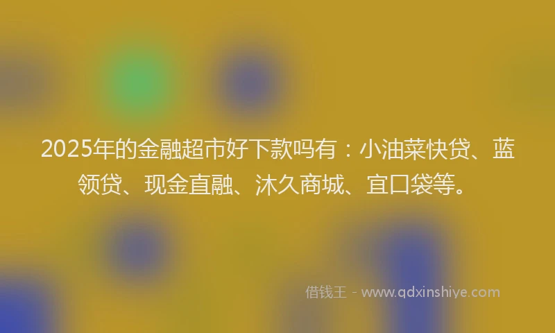 2025年的金融超市好下款吗有：小油菜快贷、蓝领贷、现金直融、沐久商城、宜口袋等。