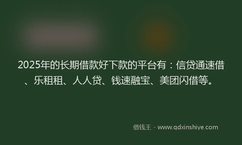2025年的长期借款好下款的平台有：信贷通速借、乐租租、人人贷、钱速融宝、美团闪借等。