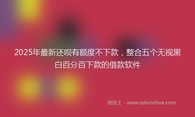 2025年最新还呗有额度不下款，整合五个无视黑白百分百下款的借款软件