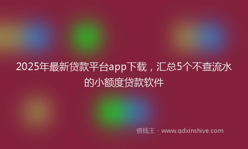 2025年最新贷款平台app下载，汇总5个不查流水的小额度贷款软件