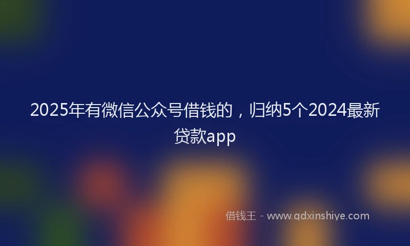 2025年有微信公众号借钱的，归纳5个2024最新贷款app