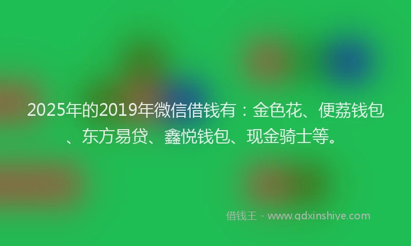 2025年的2019年微信借钱有：金色花、便荔钱包、东方易贷、鑫悦钱包、现金骑士等。