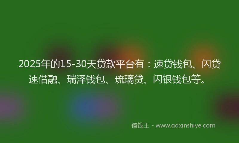 2025年的15-30天贷款平台有：速贷钱包、闪贷速借融、瑞泽钱包、琉璃贷、闪银钱包等。