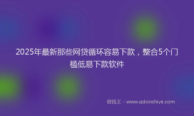 2025年最新那些网贷循环容易下款，整合5个门槛低易下款软件