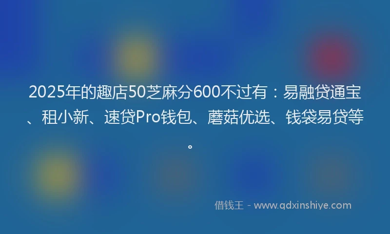 2025年的趣店50芝麻分600不过有：易融贷通宝、租小新、速贷Pro钱包、蘑菇优选、钱袋易贷等。
