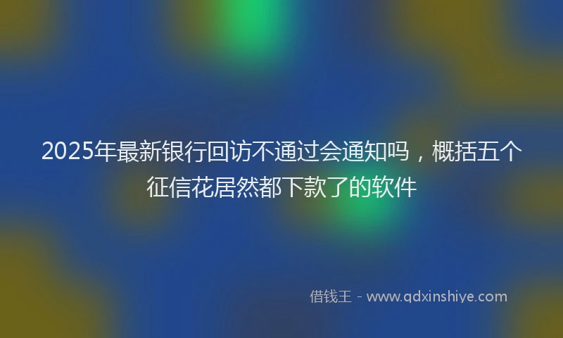 2025年最新银行回访不通过会通知吗，概括五个征信花居然都下款了的软件