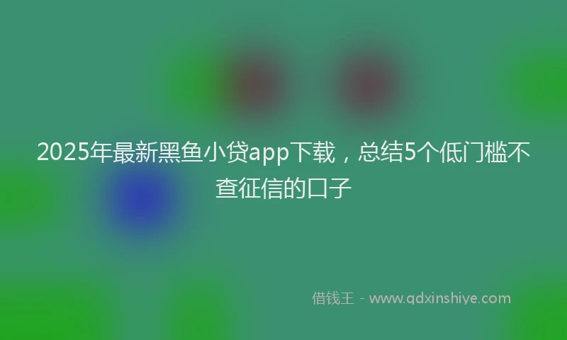 2025年最新黑鱼小贷app下载，总结5个低门槛不查征信的口子