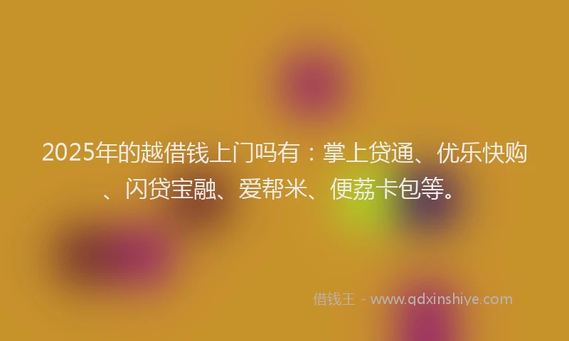 2025年的越借钱上门吗有：掌上贷通、优乐快购、闪贷宝融、爱帮米、便荔卡包等。