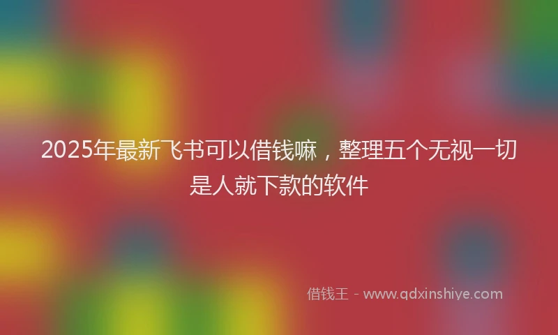 2025年最新飞书可以借钱嘛，整理五个无视一切是人就下款的软件