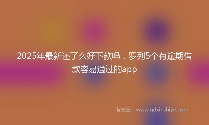 2025年最新还了么好下款吗，罗列5个有逾期借款容易通过的app