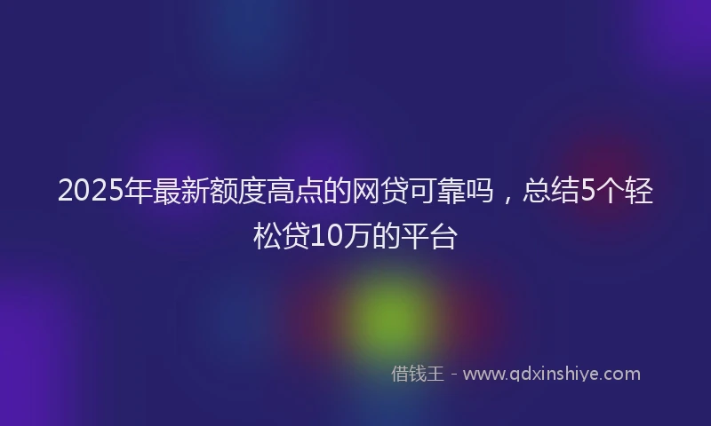 2025年最新额度高点的网贷可靠吗，总结5个轻松贷10万的平台