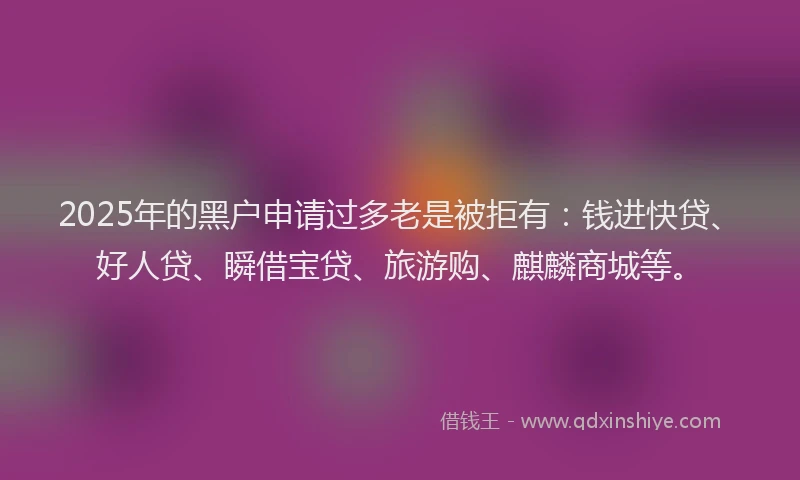 2025年的黑户申请过多老是被拒有：钱进快贷、好人贷、瞬借宝贷、旅游购、麒麟商城等。