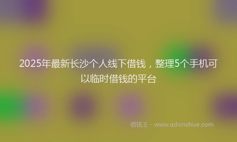 2025年最新长沙个人线下借钱，整理5个手机可以临时借钱的平台