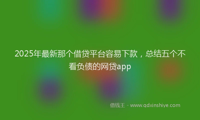 2025年最新那个借贷平台容易下款，总结五个不看负债的网贷app