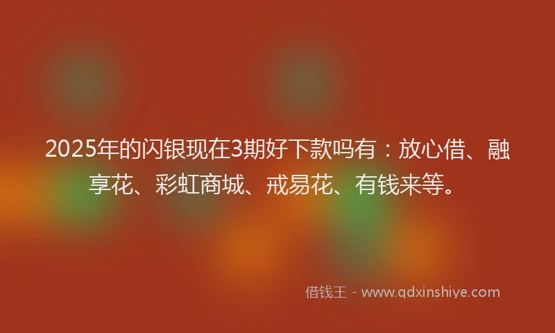 2025年的闪银现在3期好下款吗有：放心借、融享花、彩虹商城、戒易花、有钱来等。