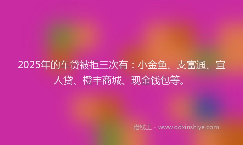 2025年的车贷被拒三次有：小金鱼、支富通、宜人贷、橙丰商城、现金钱包等。