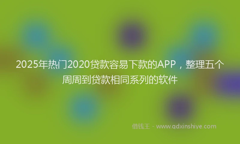 2025年热门2020贷款容易下款的APP，整理五个周周到贷款相同系列的软件