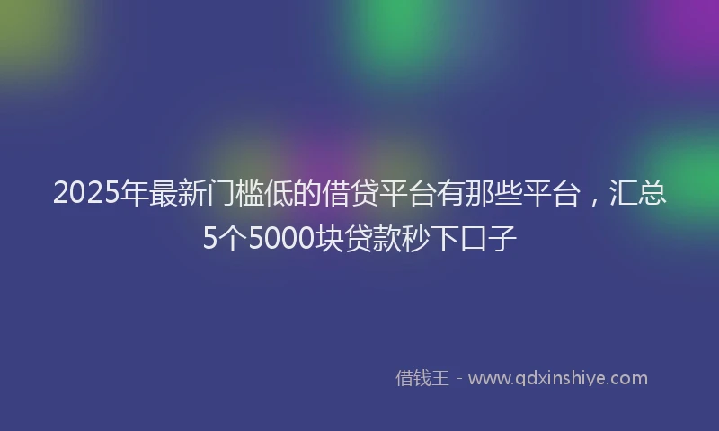 2025年最新门槛低的借贷平台有那些平台，汇总5个5000块贷款秒下口子