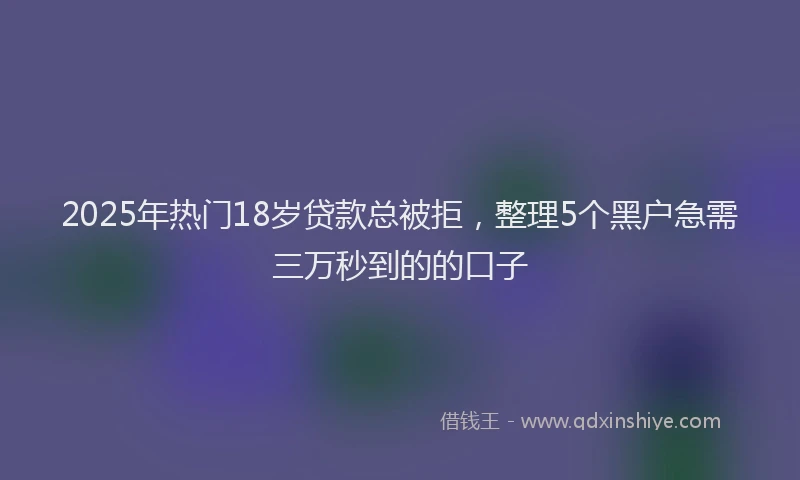 2025年热门18岁贷款总被拒，整理5个黑户急需三万秒到的的口子