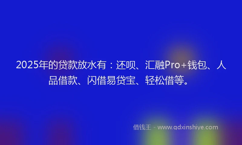 2025年的贷款放水有：还呗、汇融Pro+钱包、人品借款、闪借易贷宝、轻松借等。