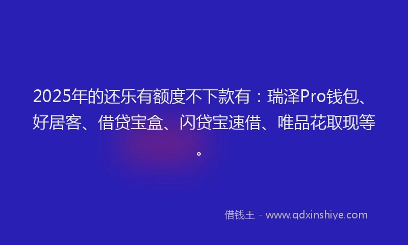2025年的还乐有额度不下款有：瑞泽Pro钱包、好居客、借贷宝盒、闪贷宝速借、唯品花取现等。